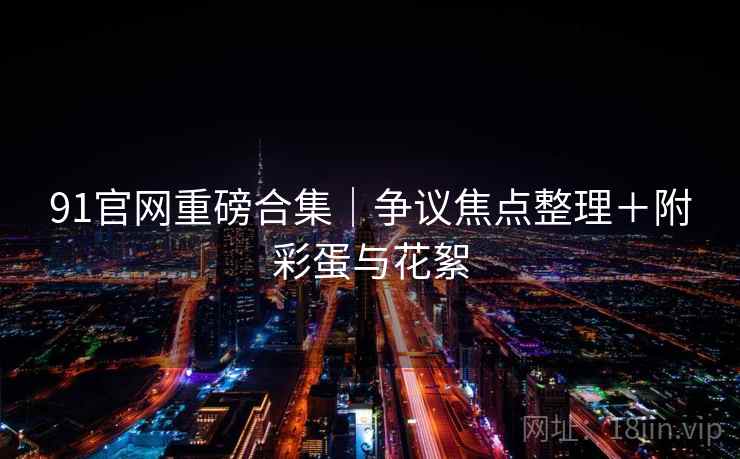 91官网重磅合集｜争议焦点整理＋附彩蛋与花絮