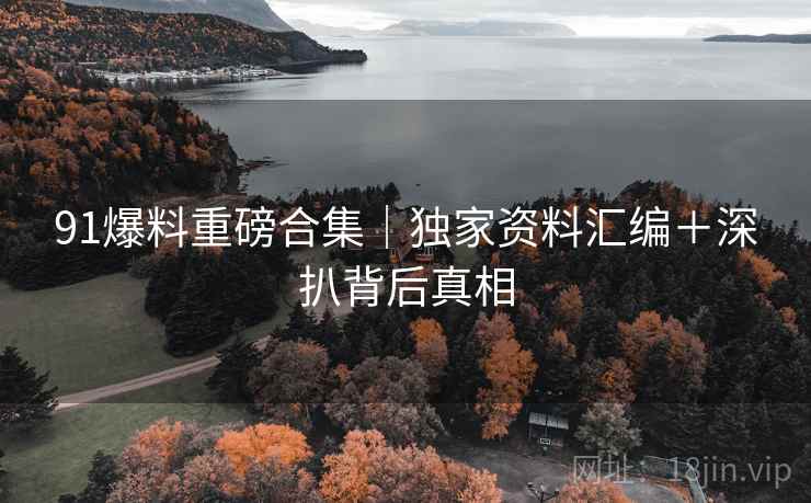 91爆料重磅合集｜独家资料汇编＋深扒背后真相