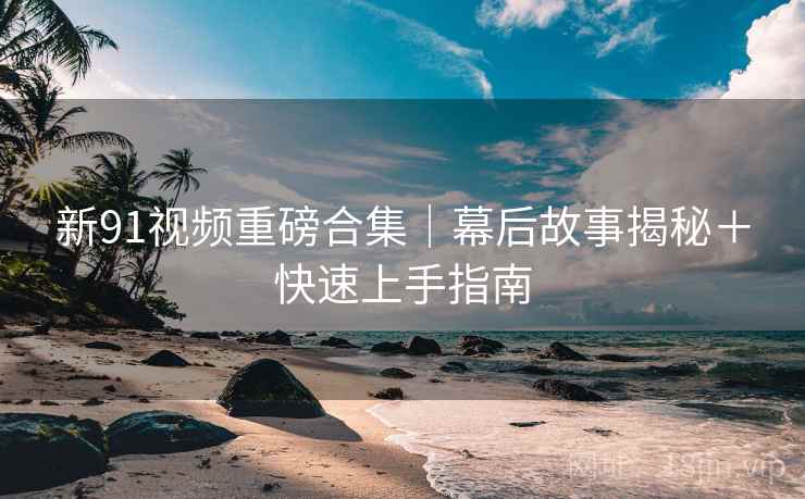 新91视频重磅合集｜幕后故事揭秘＋快速上手指南