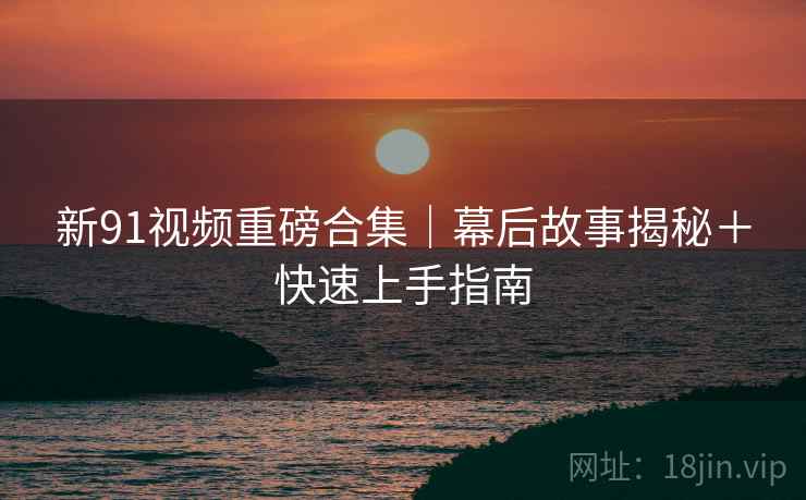 新91视频重磅合集｜幕后故事揭秘＋快速上手指南
