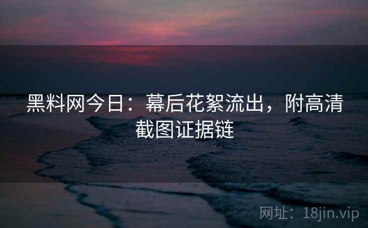 黑料网今日：幕后花絮流出，附高清截图证据链