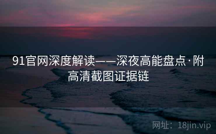 91官网深度解读——深夜高能盘点·附高清截图证据链
