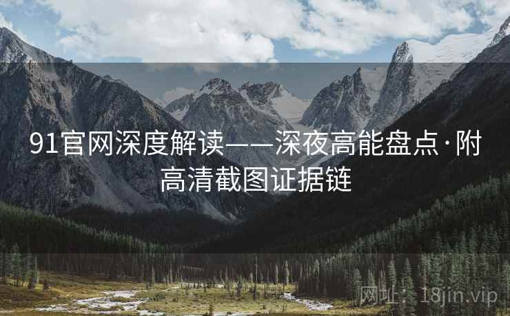 91官网深度解读——深夜高能盘点·附高清截图证据链