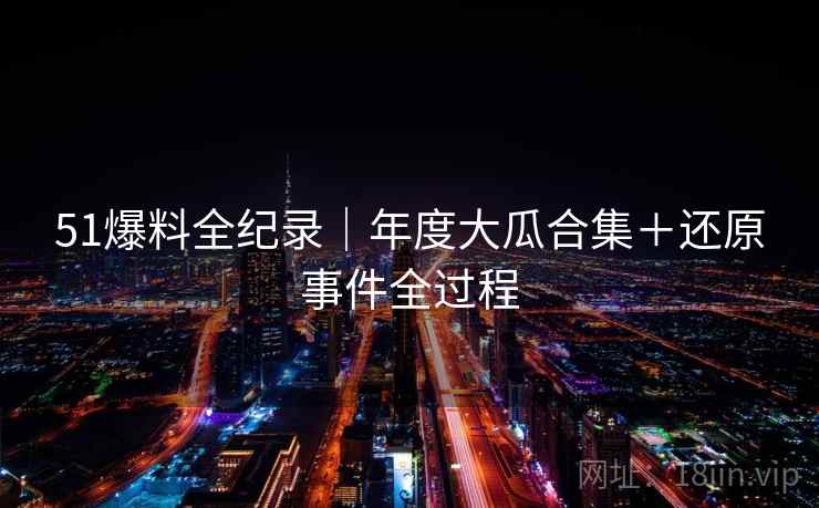 51爆料全纪录｜年度大瓜合集＋还原事件全过程