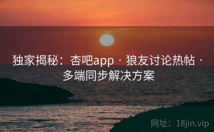独家揭秘：杏吧app · 狼友讨论热帖 · 多端同步解决方案