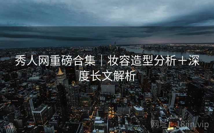 秀人网重磅合集｜妆容造型分析＋深度长文解析