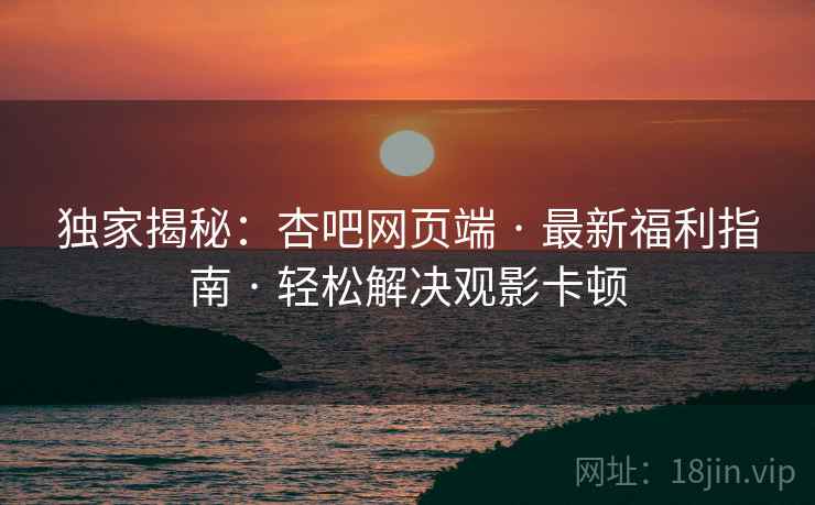 独家揭秘：杏吧网页端 · 最新福利指南 · 轻松解决观影卡顿