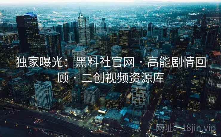 独家曝光：黑料社官网 · 高能剧情回顾 · 二创视频资源库