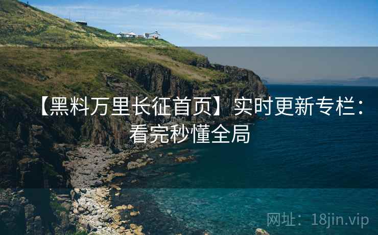 【黑料万里长征首页】实时更新专栏：看完秒懂全局
