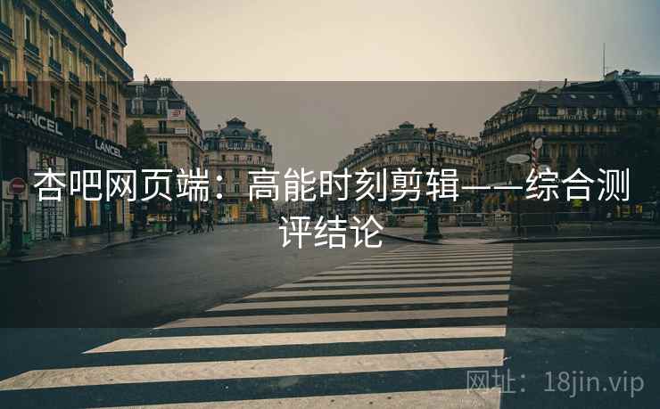 杏吧网页端：高能时刻剪辑——综合测评结论