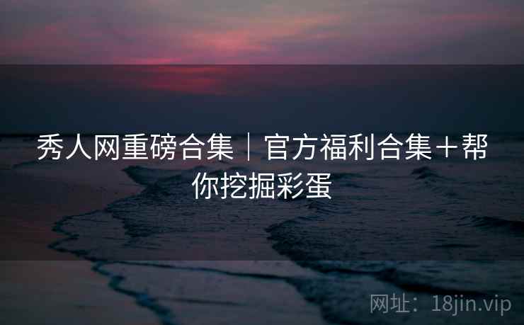 秀人网重磅合集｜官方福利合集＋帮你挖掘彩蛋