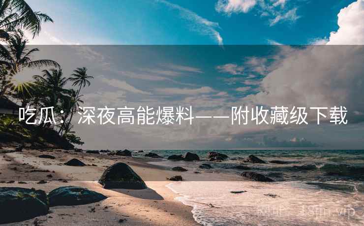 吃瓜：深夜高能爆料——附收藏级下载