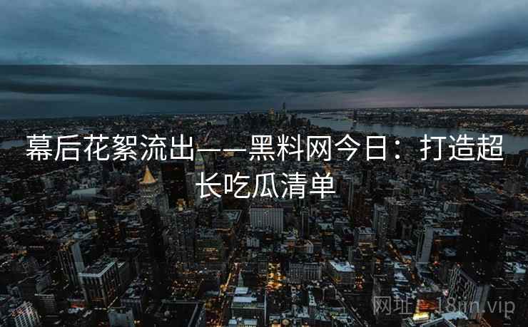 幕后花絮流出——黑料网今日：打造超长吃瓜清单