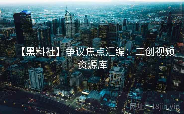 【黑料社】争议焦点汇编：二创视频资源库