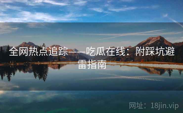 全网热点追踪——吃瓜在线：附踩坑避雷指南
