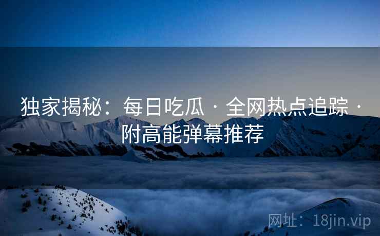独家揭秘：每日吃瓜 · 全网热点追踪 · 附高能弹幕推荐