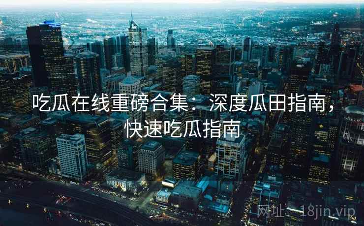 吃瓜在线重磅合集：深度瓜田指南，快速吃瓜指南
