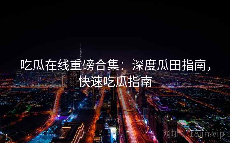 吃瓜在线重磅合集：深度瓜田指南，快速吃瓜指南